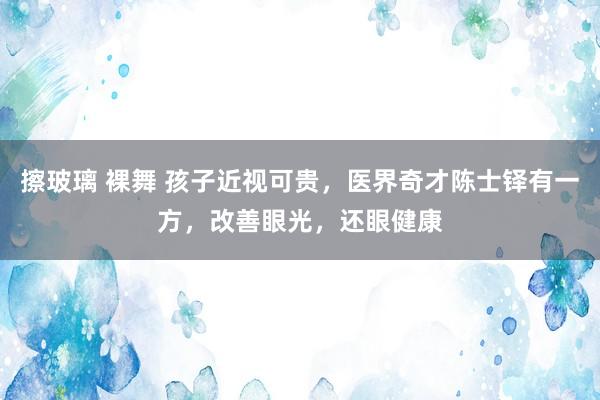 擦玻璃 裸舞 孩子近视可贵，医界奇才陈士铎有一方，改善眼光，还眼健康