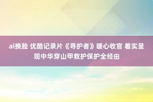 ai换脸 优酷记录片《寻护者》暖心收官 着实呈现中华穿山甲救护保护全经由