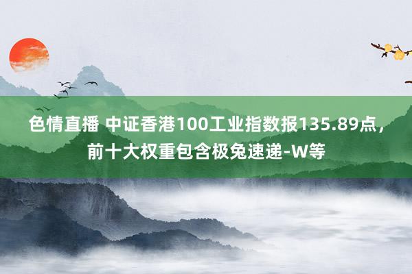 色情直播 中证香港100工业指数报135.89点，前十大权重包含极兔速递-W等