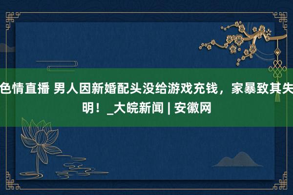 色情直播 男人因新婚配头没给游戏充钱，家暴致其失明！_大皖新闻 | 安徽网