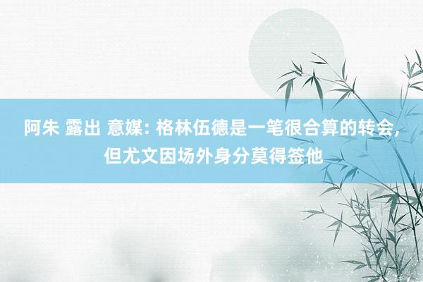 阿朱 露出 意媒: 格林伍德是一笔很合算的转会， 但尤文因场外身分莫得签他