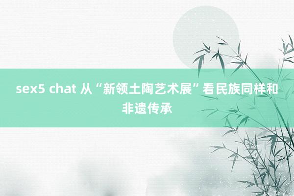 sex5 chat 从“新领土陶艺术展”看民族同样和非遗传承