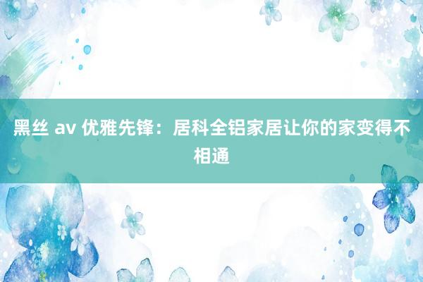 黑丝 av 优雅先锋：居科全铝家居让你的家变得不相通