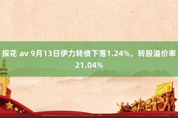 探花 av 9月13日伊力转债下落1.24%，转股溢价率21.04%