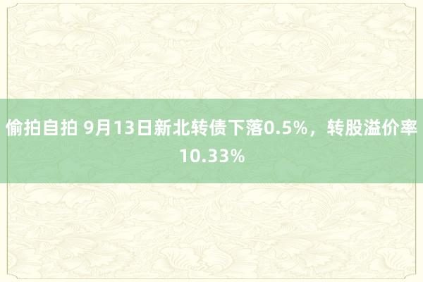 偷拍自拍 9月13日新北转债下落0.5%，转股溢价率10.33%