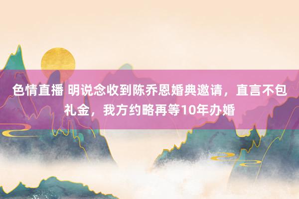 色情直播 明说念收到陈乔恩婚典邀请，直言不包礼金，我方约略再等10年办婚