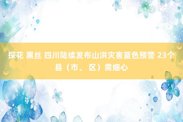 探花 黑丝 四川陆续发布山洪灾害蓝色预警 23个县（市、 区）需细心