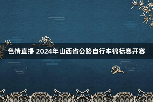 色情直播 2024年山西省公路自行车锦标赛开赛