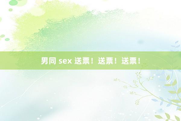 男同 sex 送票！送票！送票！