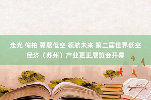 走光 偷拍 翼展低空 领航未来 第二届世界低空经济（苏州）产业更正展览会开幕