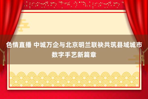 色情直播 中城万企与北京明兰联袂共筑县域城市数字手艺新篇章