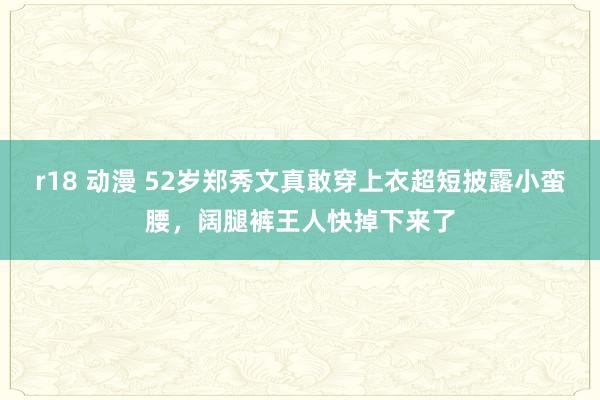 r18 动漫 52岁郑秀文真敢穿上衣超短披露小蛮腰，阔腿裤王人快掉下来了