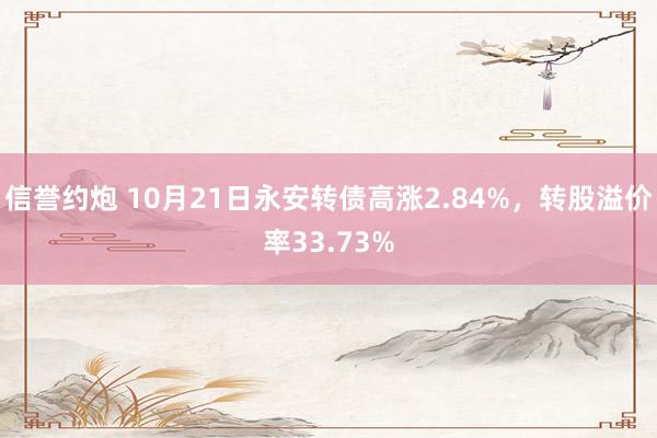 信誉约炮 10月21日永安转债高涨2.84%，转股溢价率33.73%