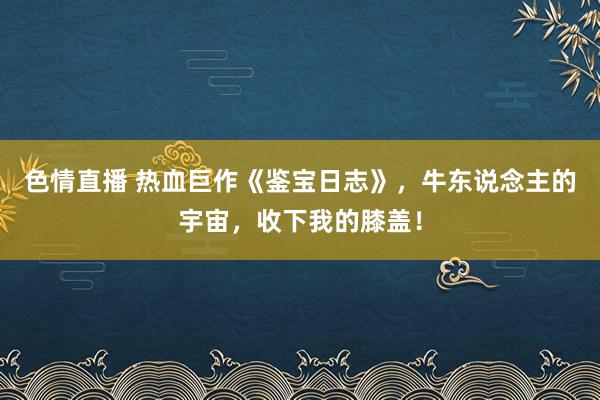 色情直播 热血巨作《鉴宝日志》，牛东说念主的宇宙，收下我的膝盖！