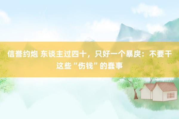 信誉约炮 东谈主过四十，只好一个暴戾：不要干这些“伤钱”的蠢事