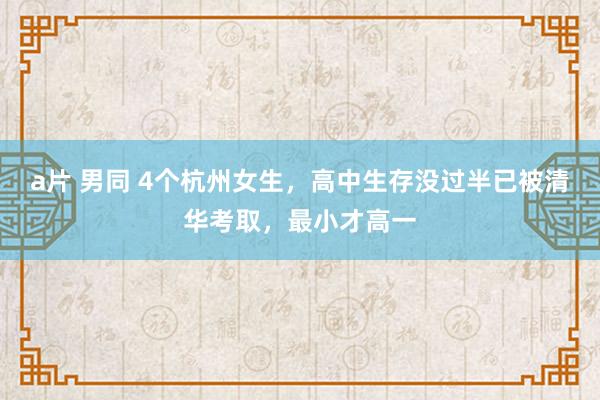 a片 男同 4个杭州女生，高中生存没过半已被清华考取，最小才高一