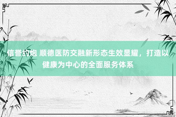 信誉约炮 顺德医防交融新形态生效显耀，打造以健康为中心的全面服务体系