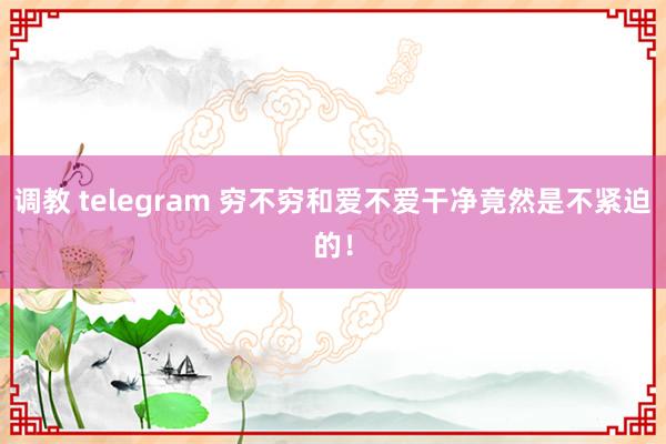 调教 telegram 穷不穷和爱不爱干净竟然是不紧迫的！