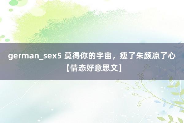 german_sex5 莫得你的宇宙，瘦了朱颜凉了心【情态好意思文】