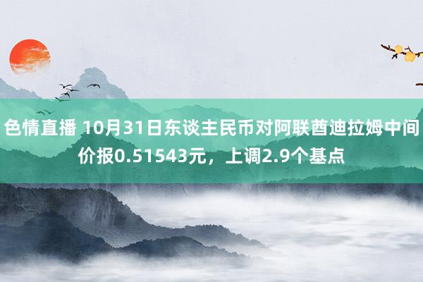 色情直播 10月31日东谈主民币对阿联酋迪拉姆中间价报0.51543元，上调2.9个基点