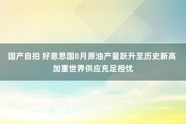 国产自拍 好意思国8月原油产量跃升至历史新高 加重世界供应充足担忧