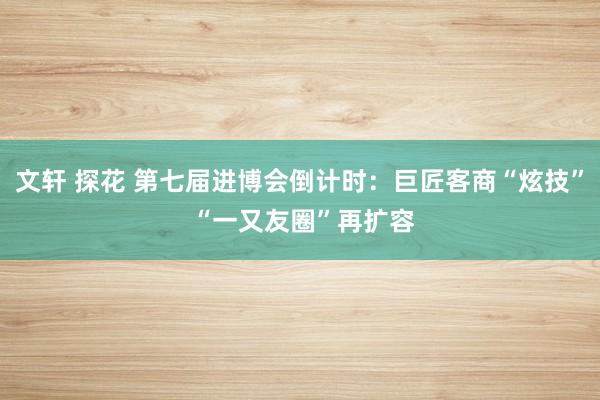 文轩 探花 第七届进博会倒计时：巨匠客商“炫技” “一又友圈”再扩容