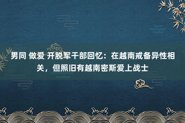 男同 做爱 开脱军干部回忆：在越南戒备异性相关，但照旧有越南密斯爱上战士