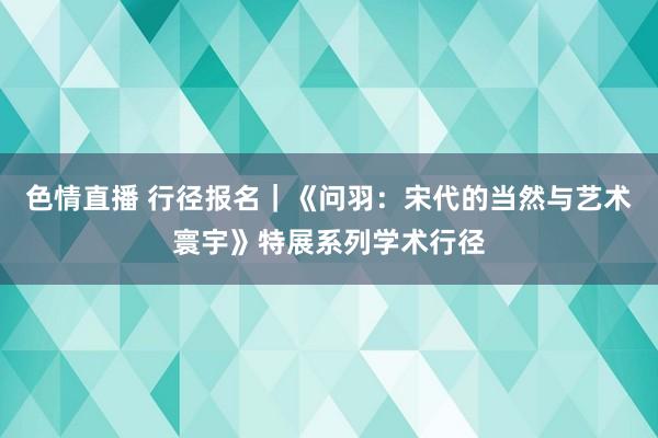 色情直播 行径报名｜《问羽：宋代的当然与艺术寰宇》特展系列学术行径