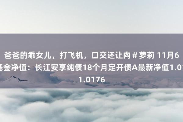 爸爸的乖女儿，打飞机，口交还让禸＃萝莉 11月6日基金净值：长江安享纯债18个月定开债A最新净值1.0176