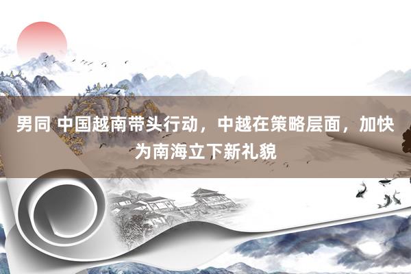 男同 中国越南带头行动，中越在策略层面，加快为南海立下新礼貌