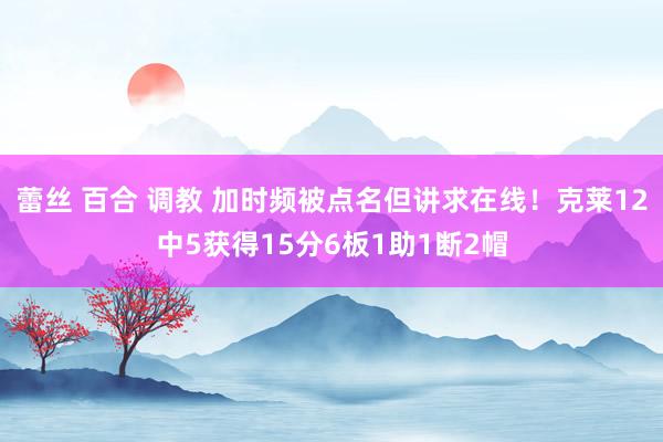 蕾丝 百合 调教 加时频被点名但讲求在线！克莱12中5获得15分6板1助1断2帽