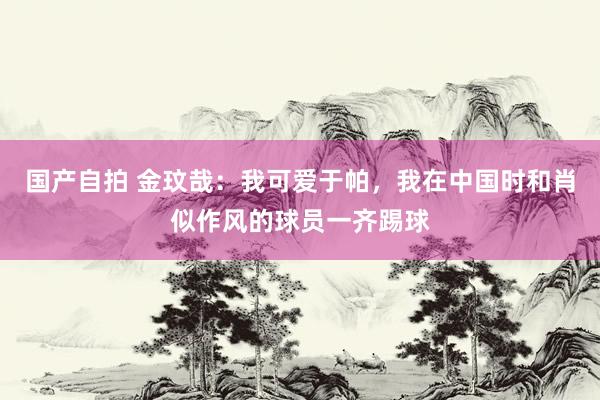 国产自拍 金玟哉：我可爱于帕，我在中国时和肖似作风的球员一齐踢球