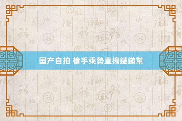 国产自拍 槍手乘勢直搗鐵鎚幫