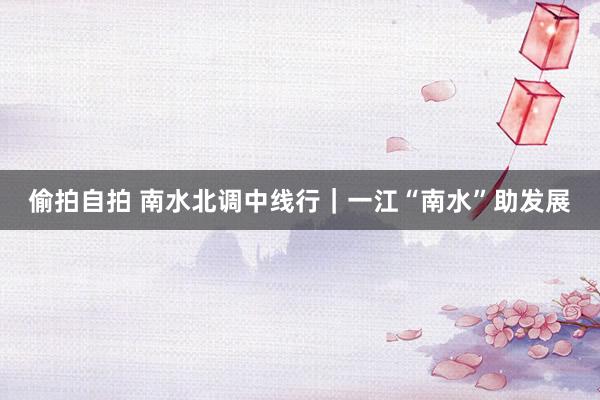 偷拍自拍 南水北调中线行｜一江“南水”助发展