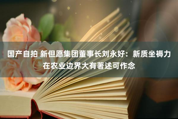 国产自拍 新但愿集团董事长刘永好：新质坐褥力在农业边界大有著述可作念