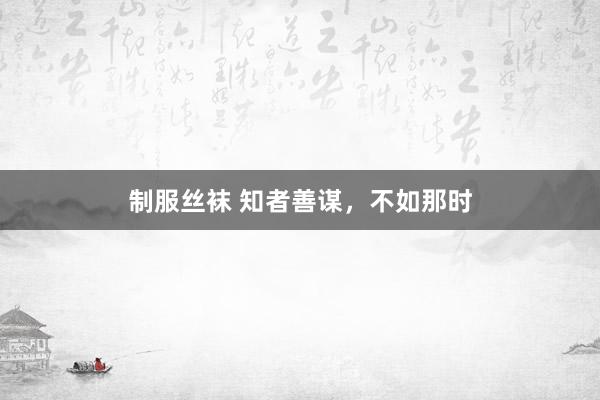 制服丝袜 知者善谋，不如那时