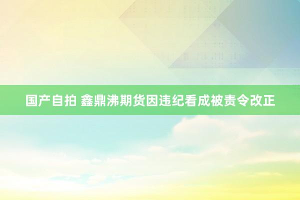 国产自拍 鑫鼎沸期货因违纪看成被责令改正