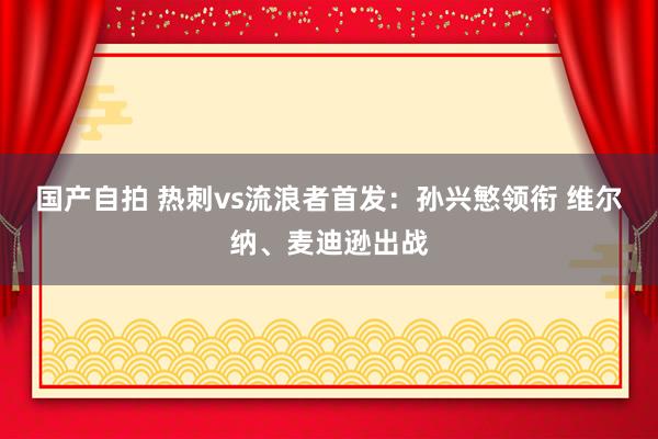 国产自拍 热刺vs流浪者首发：孙兴慜领衔 维尔纳、麦迪逊出战