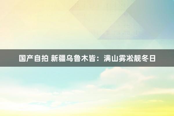 国产自拍 新疆乌鲁木皆：满山雾凇靓冬日