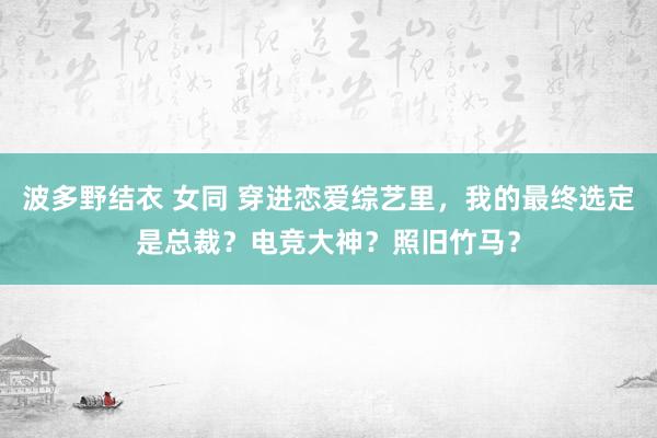 波多野结衣 女同 穿进恋爱综艺里，我的最终选定是总裁？电竞大神？照旧竹马？