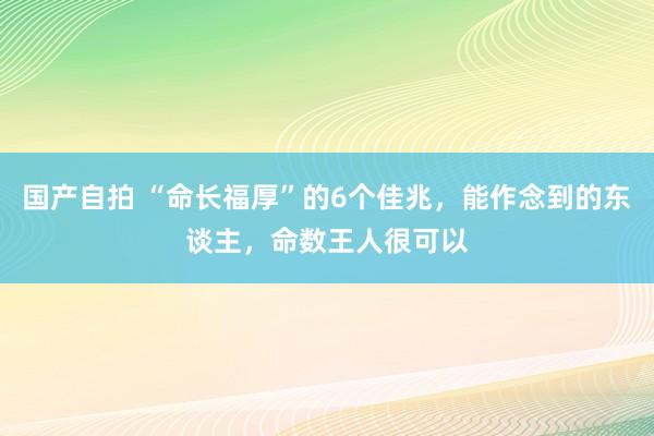 国产自拍 “命长福厚”的6个佳兆，能作念到的东谈主，命数王人很可以