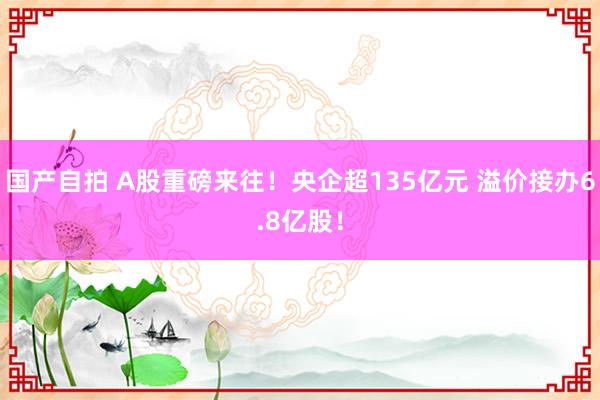 国产自拍 A股重磅来往！央企超135亿元 溢价接办6.8亿股！