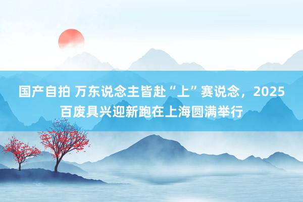 国产自拍 万东说念主皆赴“上”赛说念，2025百废具兴迎新跑在上海圆满举行