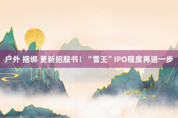 户外 捆绑 更新招股书！“雪王”IPO程度再进一步