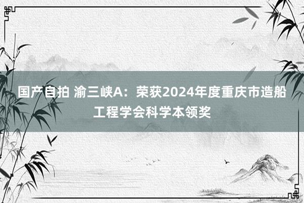 国产自拍 渝三峡A：荣获2024年度重庆市造船工程学会科学本领奖