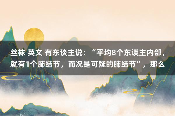 丝袜 英文 有东谈主说：“平均8个东谈主内部，就有1个肺结节，而况是可疑的肺结节”，那么