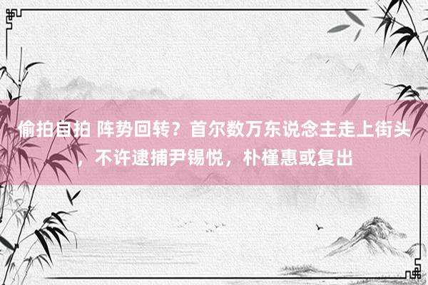 偷拍自拍 阵势回转？首尔数万东说念主走上街头，不许逮捕尹锡悦，朴槿惠或复出