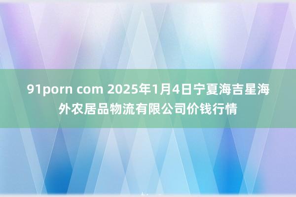 91porn com 2025年1月4日宁夏海吉星海外农居品物流有限公司价钱行情