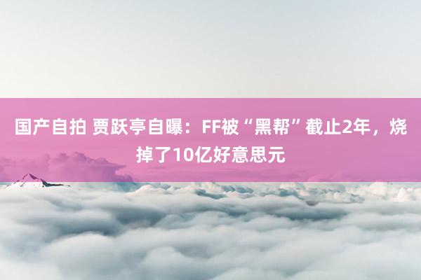 国产自拍 贾跃亭自曝：FF被“黑帮”截止2年，烧掉了10亿好意思元