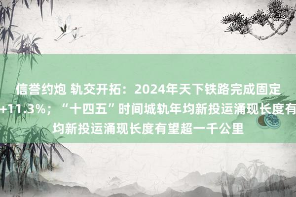 信誉约炮 轨交开拓：2024年天下铁路完成固定钞票投资同比+11.3%；“十四五”时间城轨年均新投运涌现长度有望超一千公里